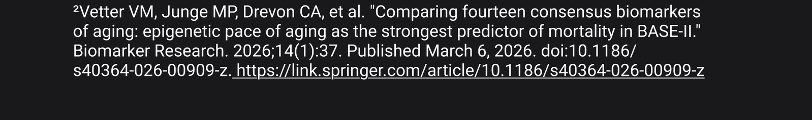 2. Vetter VM, Junge MP, Drevon CA, et al. "Comparing fourteen consensus biomarkers of aging: epigenetic pace of aging as the strongest predictor of mortality in BASE-II." Biomarker Research. 2026;14(1):37. Published March 6, 2026. doi:10.1186/$40364-026-00909-z. https://link.springer.com/article/10.1186/s40364-026-00909-z