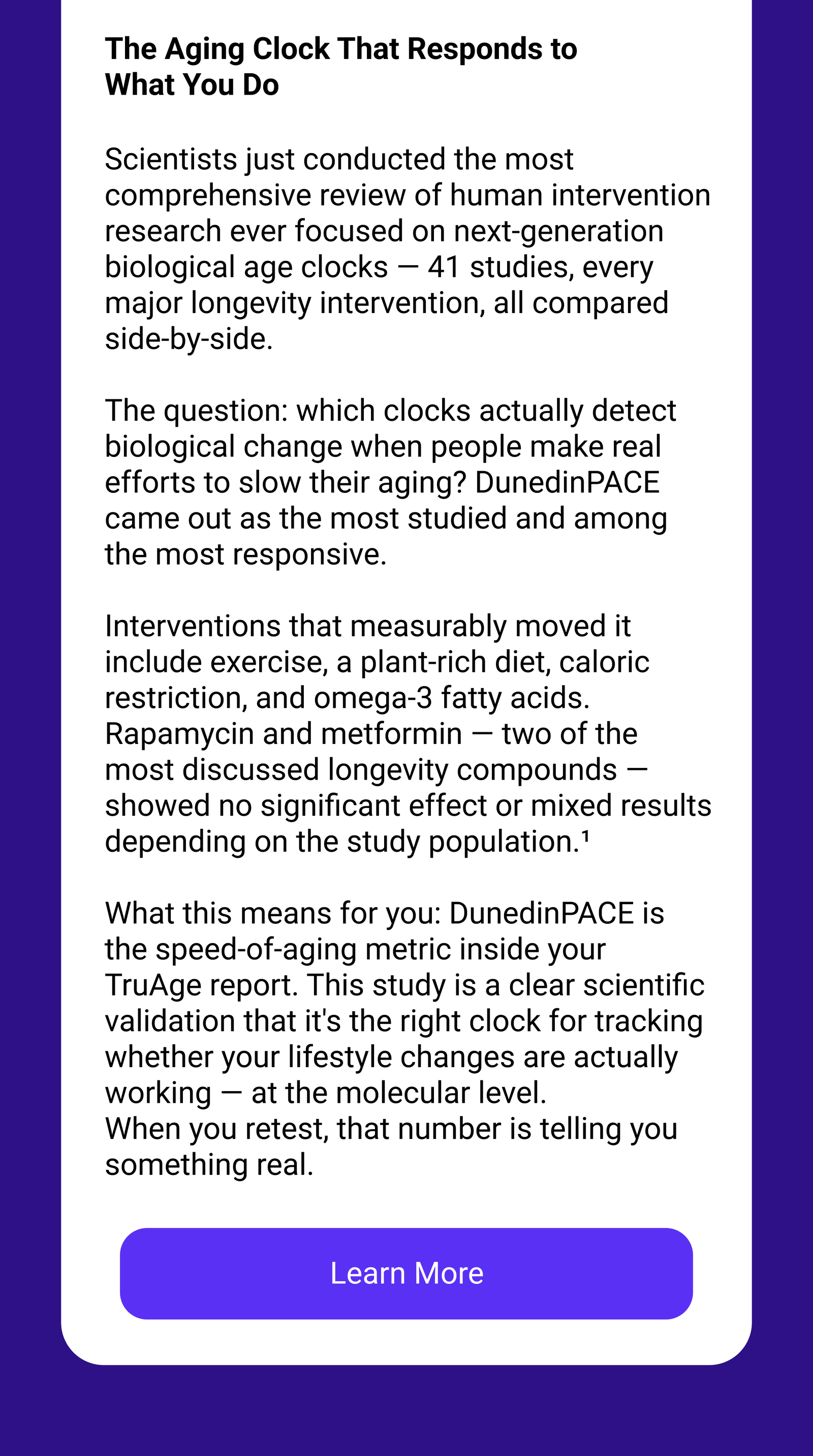 The Aging Clock That Responds to What You Do | Scientists just conducted the most comprehensive review of human intervention research ever focused on next-generation biological age clocks 41 studies, every major longevity intervention, all compared side-by-side. The question: which clocks actually detect biological change when people make real efforts to slow their aging? Dunedin PACE came out as the most studied and among the most responsive. Interventions that measurably moved it include exercise, a plant-rich diet, caloric restriction, and omega-3 fatty acids. Rapamycin and metformin - two of the most discussed longevity compounds showed no significant effect or mixed results depending on the study population.¹ What this means for you: DunedinPACE is the speed-of-aging metric inside your TruAge report. This study is a clear scientific validation that it's the right clock for tracking whether your lifestyle changes are actually working at the molecular level. When you retest, that number is telling you something real. [Learn More]