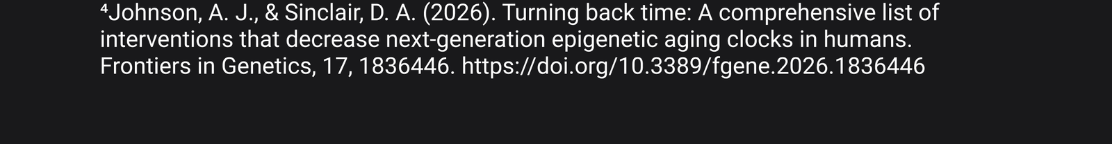 4. Johnson, A. J., & Sinclair, D. A. (2026). Turning back time: A comprehensive list of interventions that decrease next-generation epigenetic aging clocks in humans. Frontiers in Genetics, 17, 1836446. https://doi.org/10.3389/fgene.2026.1836446