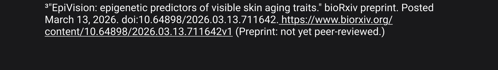 3. "EpiVision: epigenetic predictors of visible skin aging traits." bioRxiv preprint. Posted March 13, 2026. doi:10.64898/2026.03.13.711642. https://www.biorxiv.org/content/10.64898/2026.03.13.711642v1 (Preprint: not yet peer-reviewed.)