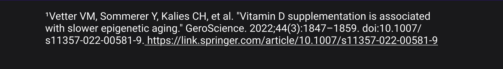1. 'Vetter VM, Sommerer Y, Kalies CH, et al. "Vitamin D supplementation is associated with slower epigenetic aging." GeroScience. 2022;44(3):1847-1859. doi:10.1007/s11357-022-00581-9. https://link.springer.com/article/10.1007/s11357-022-00581-9