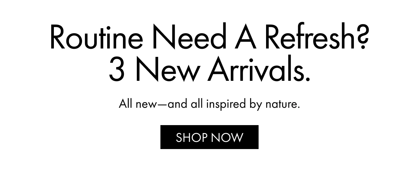 Routine Need a Refresh? 3 New Arrivals. | All new—and all inspired by nature. | SHOP NOW