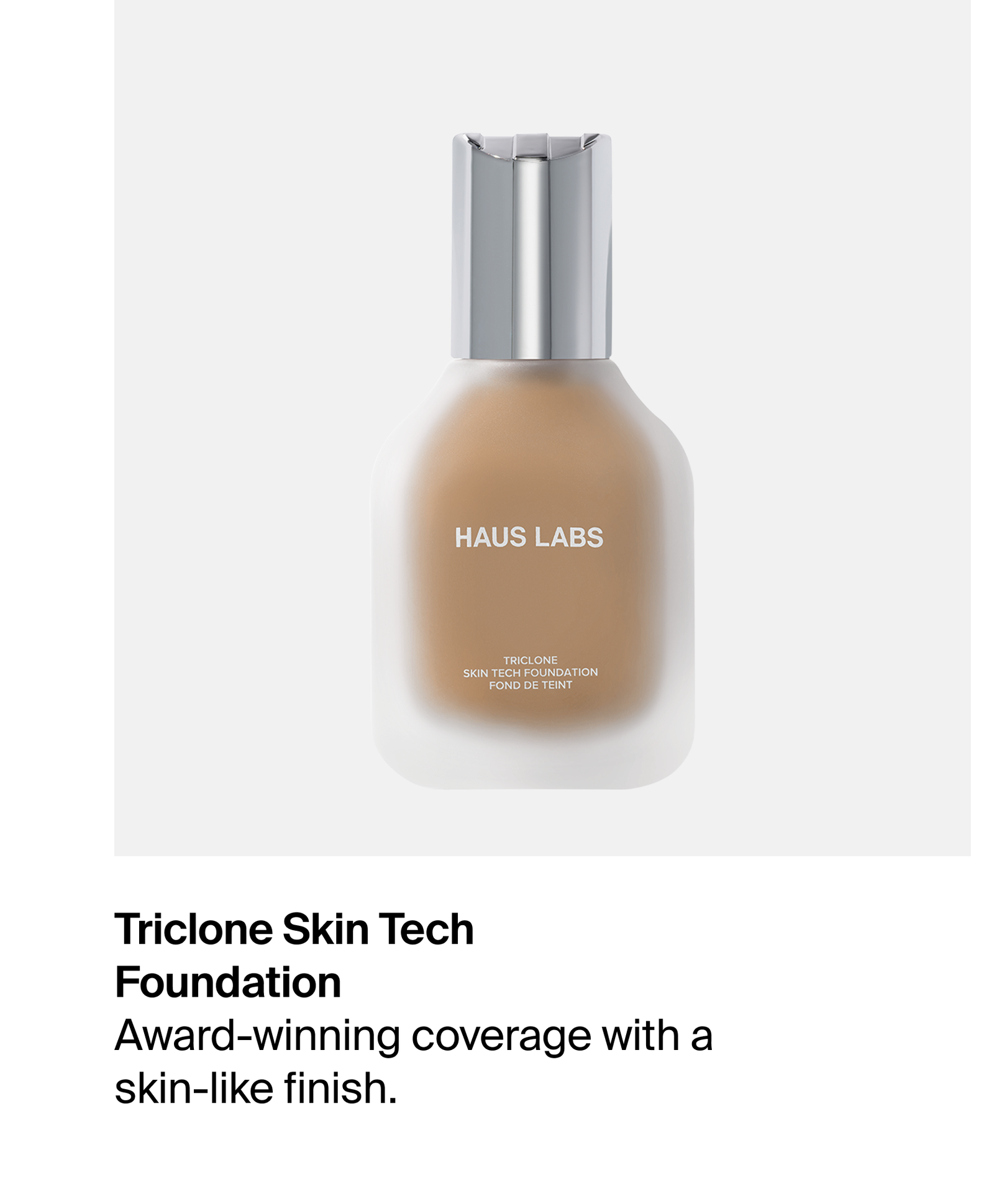 Triclone Foundation: Award-winning coverage for a skin-like finish.