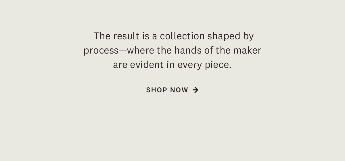 The result is a collection shaped by process-where the hands of the maker are evident in every piece. Shop Now. 