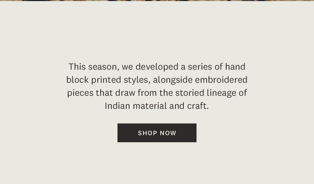 This season, we developed a series of hand block printed styles, alongside embroidered pieces that draw from the storied lineage of Indian material and craft. Shop Now. 