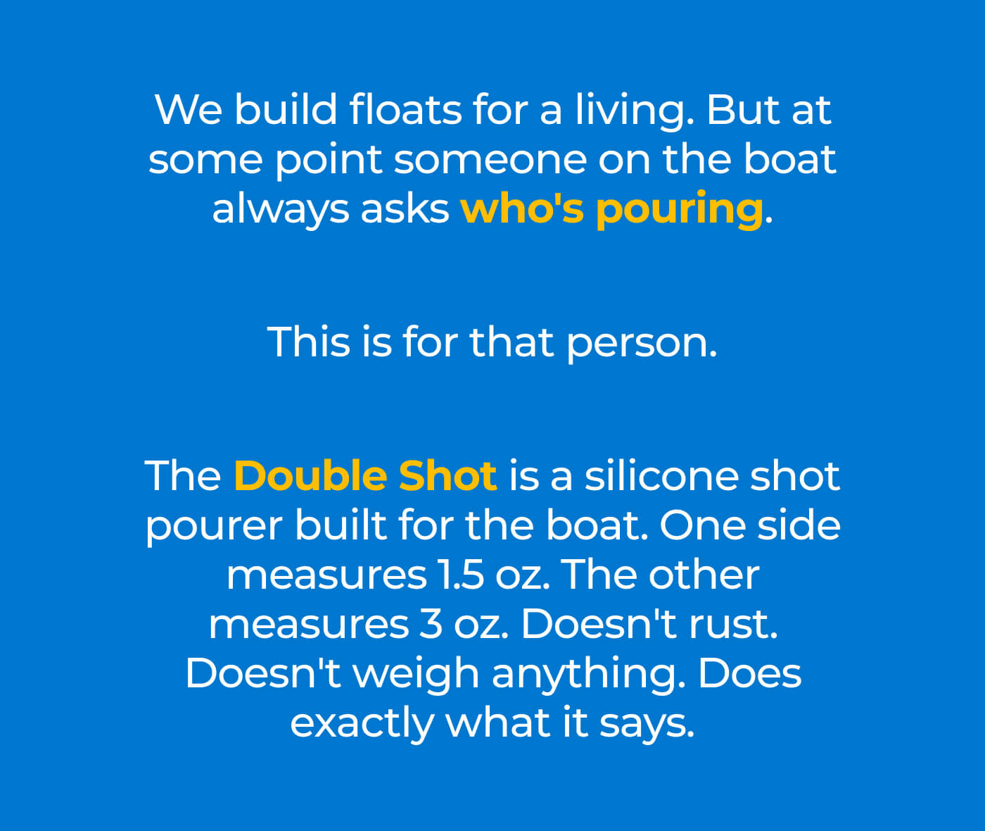 We build floats for a living. But at some point someone on the boat always asks who's pouring. This is for that person. The Double Shot is a silicone shot pourer built for the boat. One side measures 1.5 oz. The other measures 3 oz. Doesn't rust. Doesn't weigh anything. Does exactly what it says.
