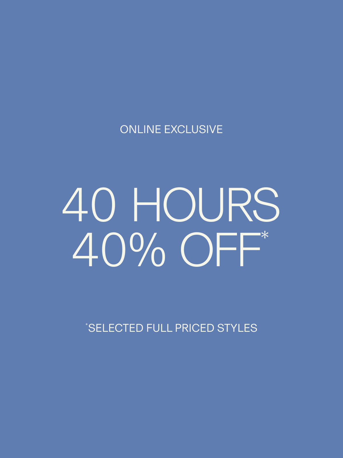 ONLINE EXCLUSIVE | 40 HOURS 40% OFF* | *SELECTED FULL PRICED STYLES
