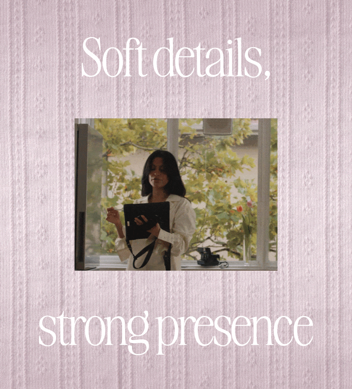 Soft details, strong presence