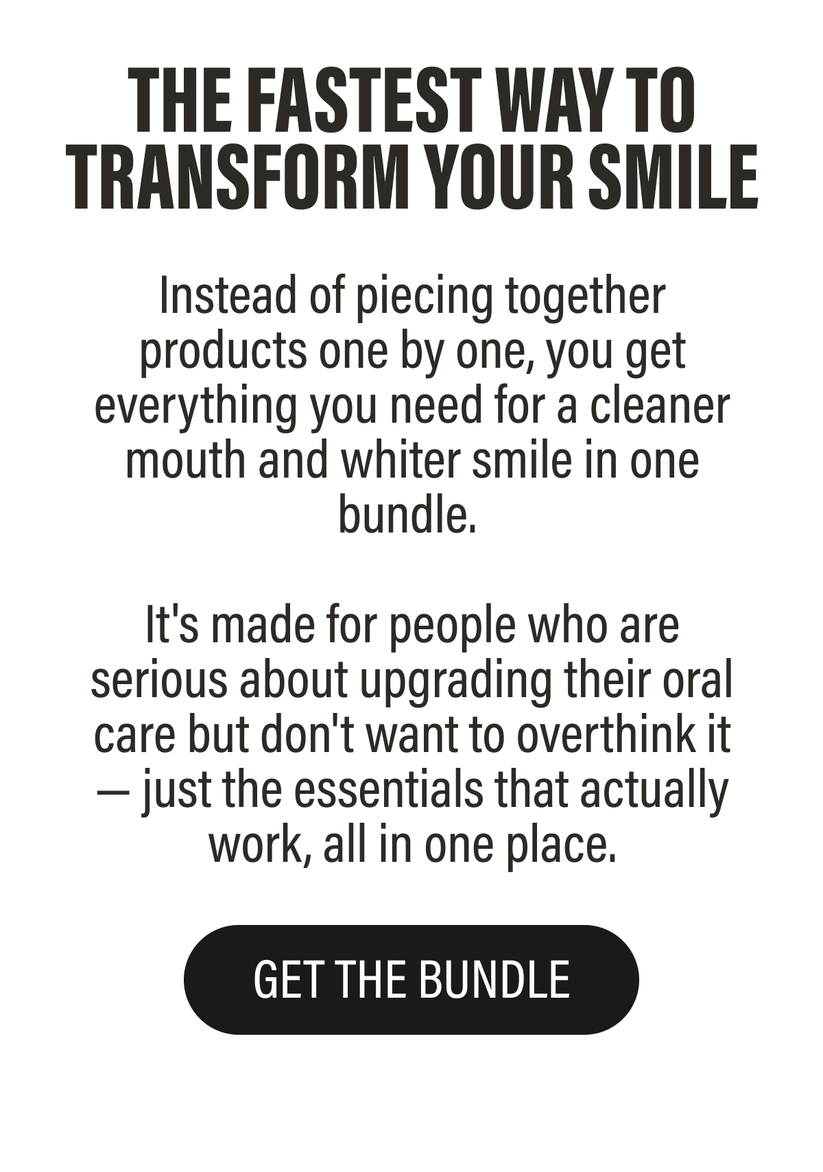 Instead of piecing together products one by one, you get everything you need for a cleaner mouth and whiter smile in one bundle.   It's made for people who are serious about upgrading their oral care but don't want to overthink it — just the essentials that actually work, all in one place. | Get The Bundle