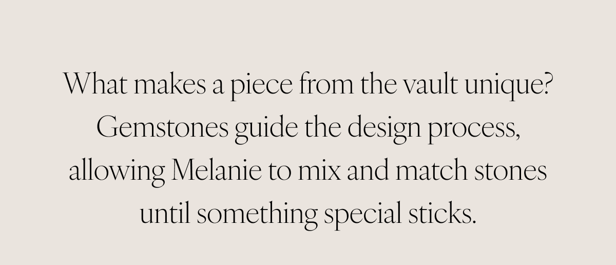 What makes a piece from the vault unique? Gemstones guide the design process, allowing Melanie to mix and match stones until something special sticks.