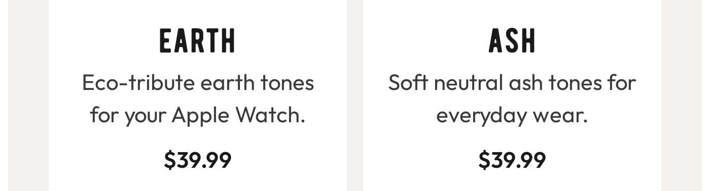 Earth: Eco-tribute earth tones for your Apple Watch. $39.99. Ash: Soft neutral ash tones for everyday wear. $39.99.