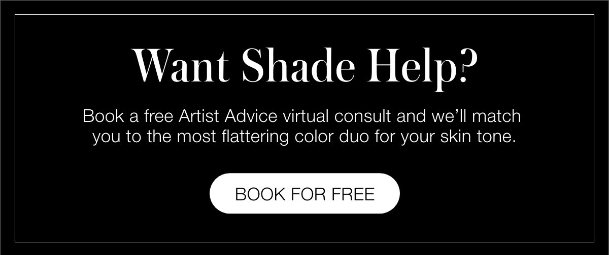Book a free Artist Advice virtual consult and we’ll match you to the most flattering color duo for your skin tone.