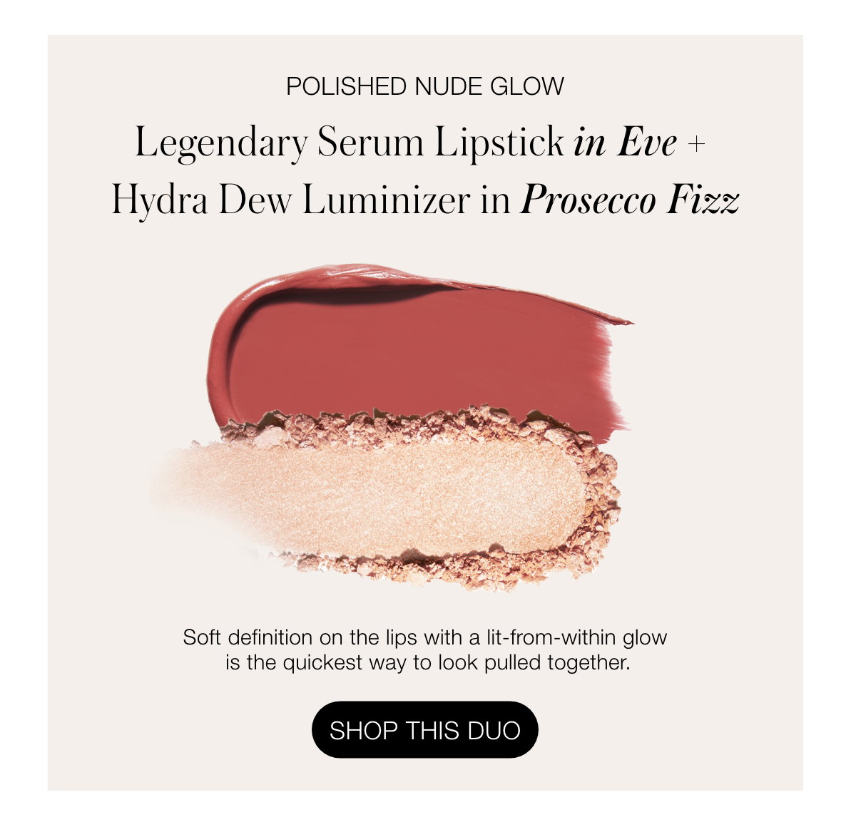 Polished Nude Glow Legendary Serum Lipstick in Eve + Hydra Dew Luminizer in Prosecco Fizz: Soft definition on the lips with a lit-from-within glow is the quickest way to look pulled together.