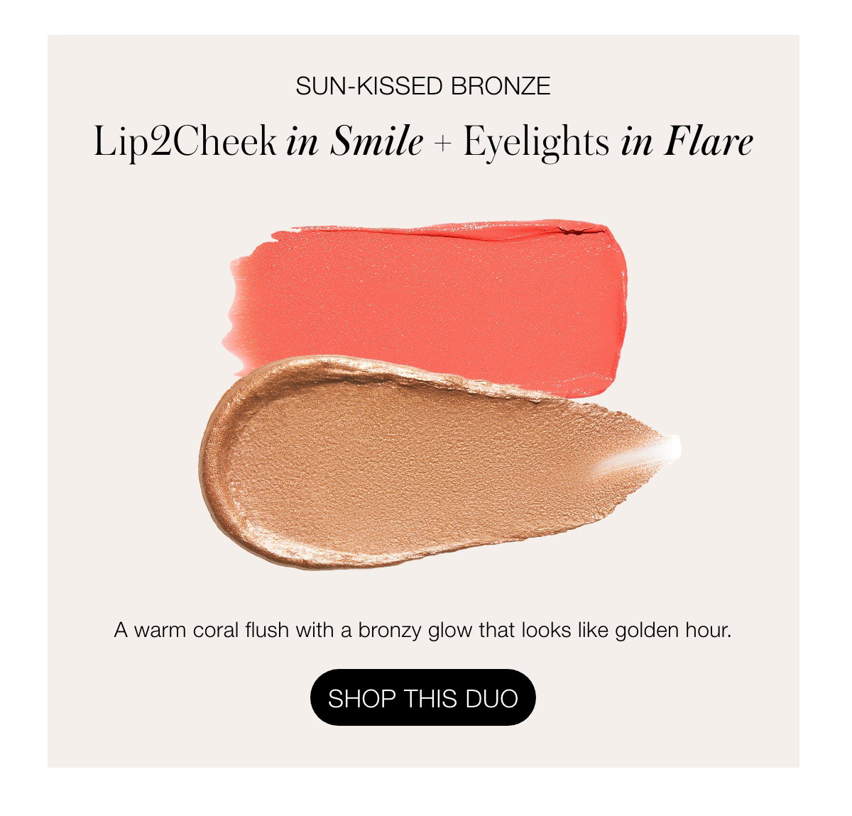 Sun-Kissed Bronze Lip2Cheek in Smile + Eyelights in Flare: A warm coral flush with a bronzy glow that looks like golden hour.