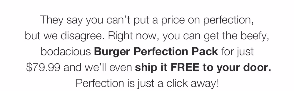 They say you can’t put a price on perfection, _but we disagree. Right now, you can get the beefy, bodacious Burger Perfection Pack for just_ $79.99 and we’ll even ship it FREE to your door. Perfection is just a click away!