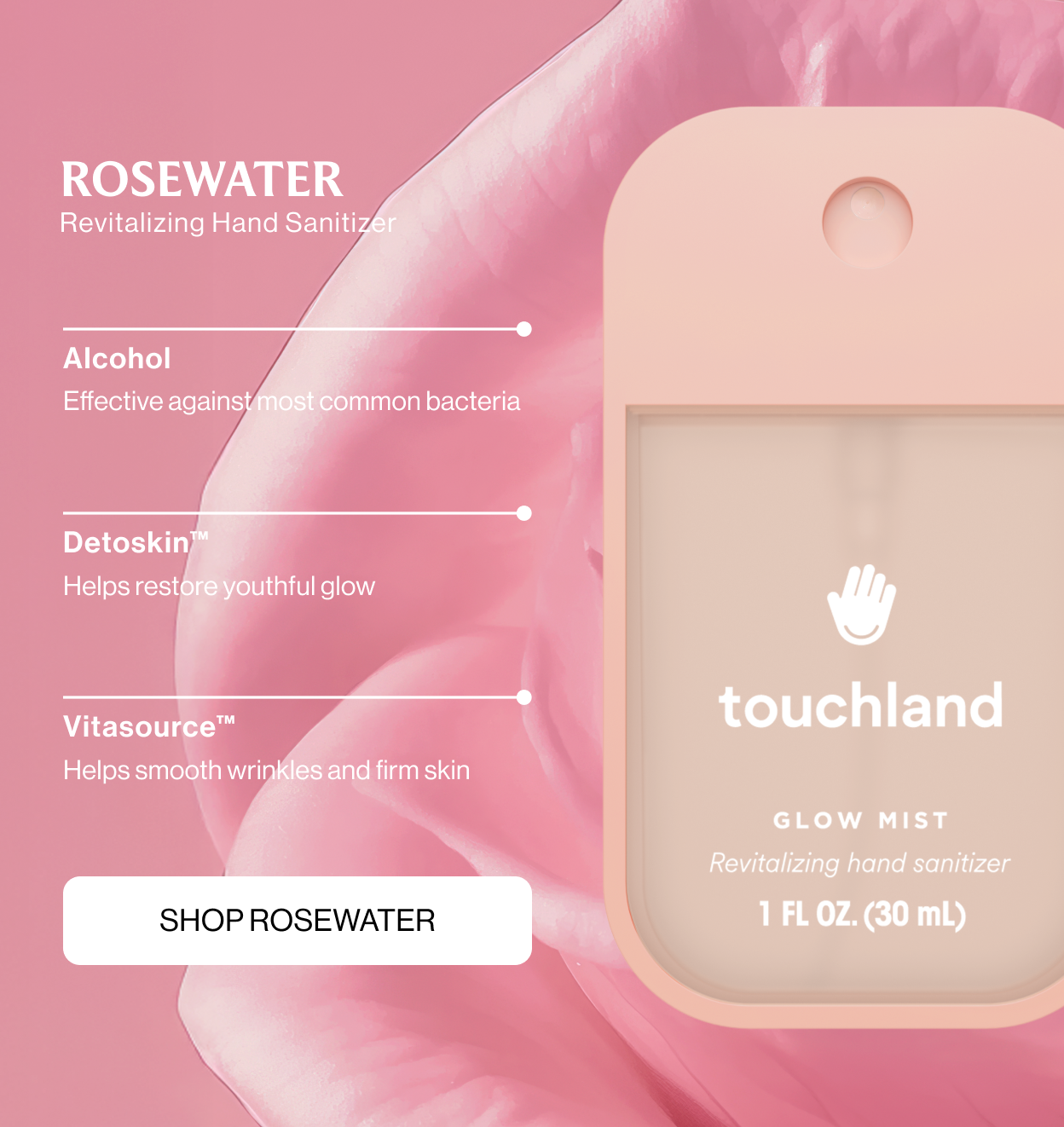 ROSEWATER revitalizing hand sanitizer Alcohol Effective against most common bacteria Detoskin™ Helps restore youthful glow Vitasource™ Helps smooth wrinkles and firm skin shop ROSEWATER