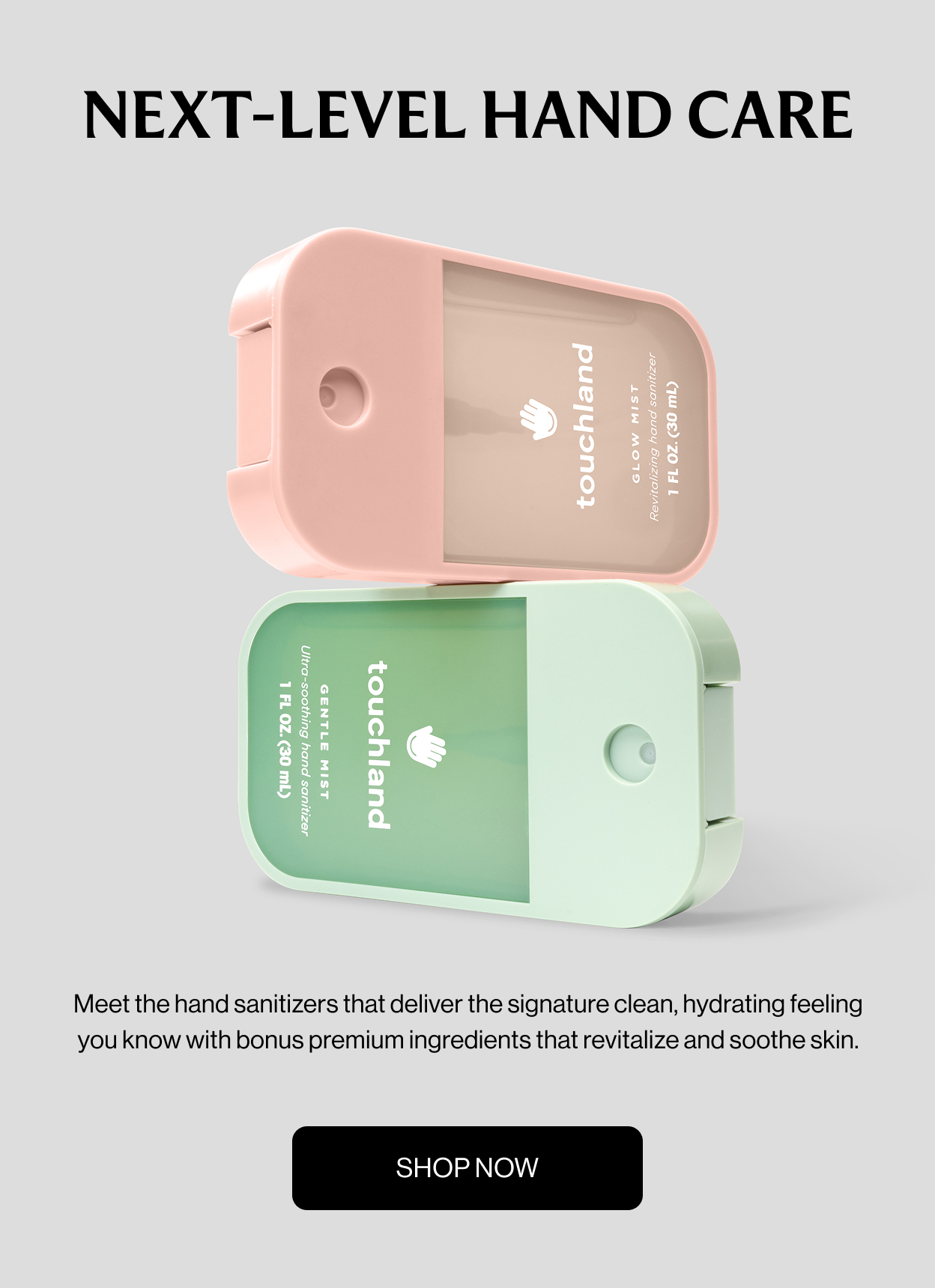 NEXT-LEVEL HAND CARE Meet the hand sanitizers that deliver the signature clean, hydrating feeling you know with bonus premium ingredients that revitalize and soothe skin. SHOP NOW