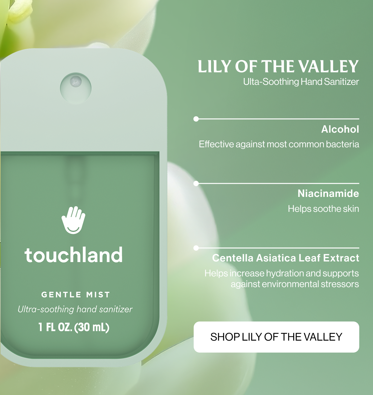 LILY OF THE VALLEY ulta-soothing hand sanitizer  Alcohol Effective against most common bacteria Niacinamide  Helps soothe skin Centella Asiatica Leaf Extract Helps increase hydration and supports against environmental stressors shop LILY OF THE VALLEY
