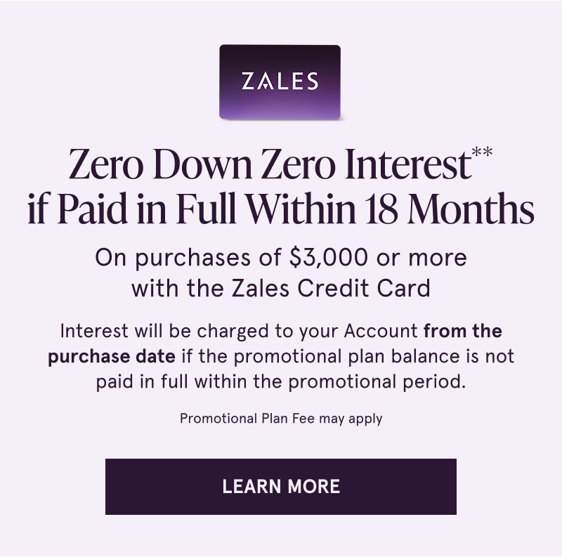 Zero down, zero interest if paid in full within 18 months on purchases $3000+ with the Zales Credit Card. Click to learn more