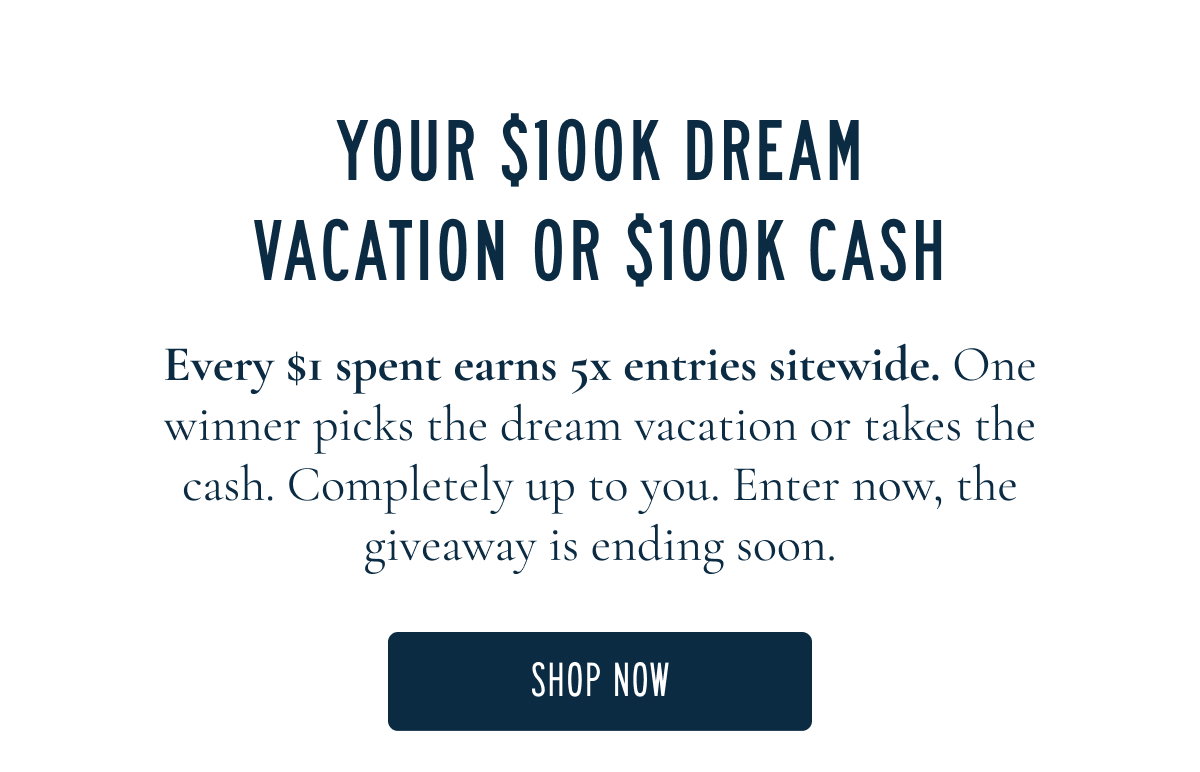 YOUR $100K DREAM VACATION OR $100K CASH  Every $1 spent earns 5x entries sitewide. One winner picks the dream vacation or takes the cash. Completely up to you. Enter now, the giveaway is ending soon.  [[SHOP NOW]]