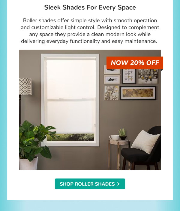 Sleek Shades for Every Space | Roller shades offer simple style with smooth operation and customizable light control. Designed to complement any space they provide a clean modern look while delivering everyday functionality and easy maintenance. | NOW 20% OFF | SHOP ROLLER SHADES >