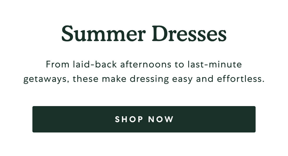 Summer Dresses  -  From laid-back afternoons to last-minute getaways, these make dressing easy and effortless.  -  [SHOP NOW]
