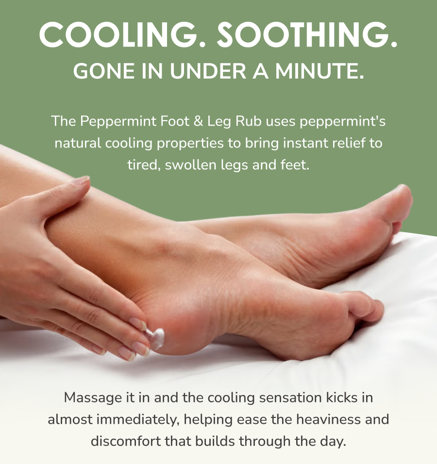 Cooling. Soothing. Gone in under a minute.  The Peppermint Foot & Leg Rub uses peppermint's natural cooling properties to bring instant relief to tired, swollen legs and feet. Massage it in and the cooling sensation kicks in almost immediately, helping ease the heaviness and discomfort that builds through the day.