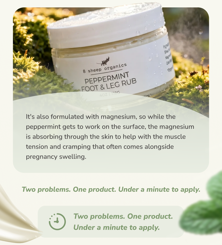 It's also formulated with magnesium, so while the peppermint gets to work on the surface, the magnesium is absorbing through the skin to help with the muscle tension and cramping that often comes alongside pregnancy swelling. Two problems. One product. Under a minute to apply. Two problems. One product. Under a minute to apply.