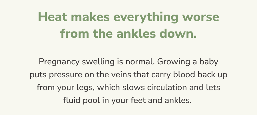 Heat makes everything worse from the ankles down.  Pregnancy swelling is normal. Growing a baby puts pressure on the veins that carry blood back up from your legs, which slows circulation and lets fluid pool in your feet and ankles.