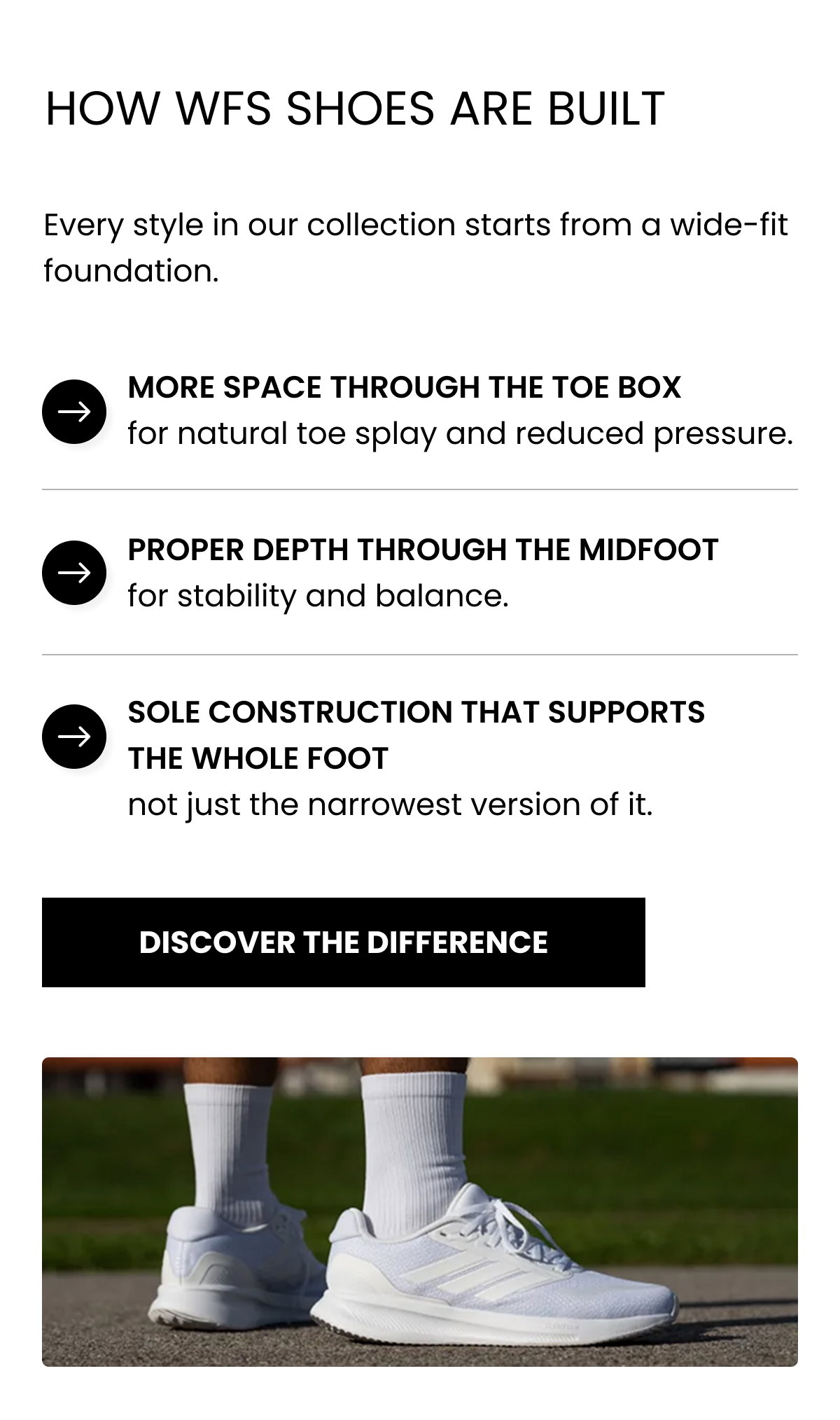 HOW WFS SHOES ARE BUILT Every style in our collection starts from a wide-fit foundation. More space through the toe box for natural toe splay and reduced pressure. Proper depth through the midfoot for stability and balance. Sole construction that supports the whole foot not just the narrowest version of it. DISCOVER THE DIFFERENCE