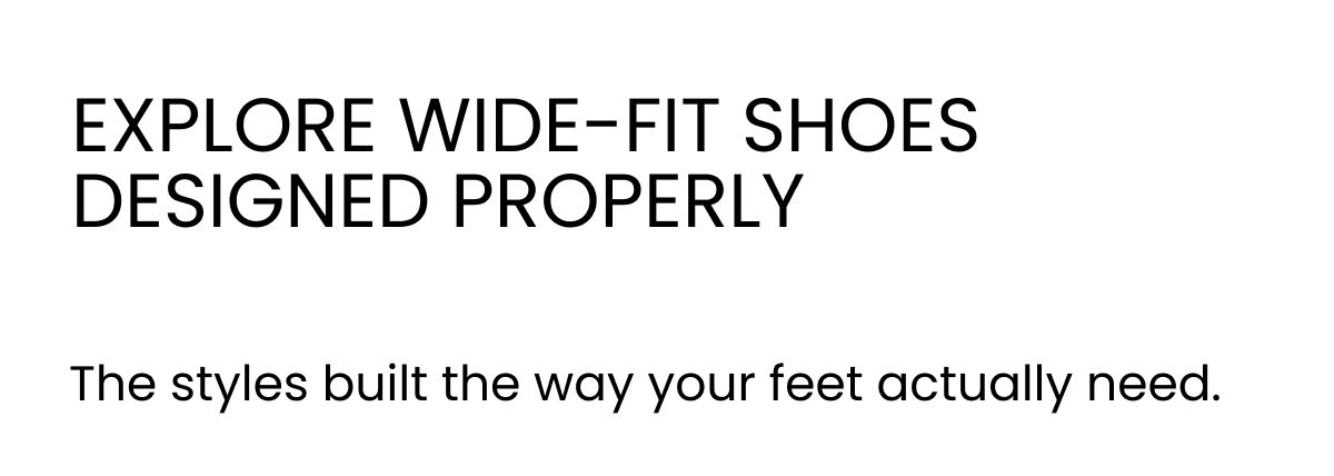 EXPLORE WIDE-FIT SHOES DESIGNED PROPERLY The styles built the way your feet actually need.