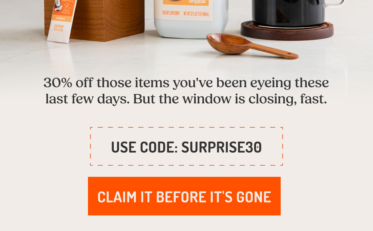 30% off those items you've been eyeing these last few days. But the window is closing, fast. USE CODE: SURPRISE30 CLAIM IT BEFORE IT'S GONE