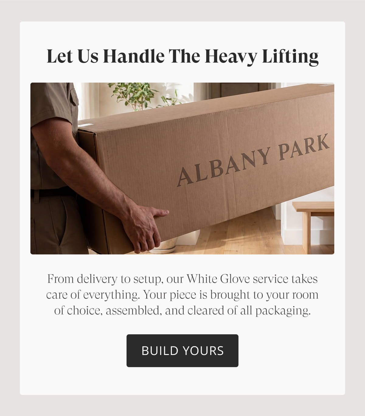 Let Us Handle the Heavy Lifting. From delivery to setup, our White Glove service takes care of everything. Your piece is brought to your room of choice, assembled, and cleared of all packaging. Build Yours