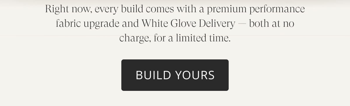 Right now, every build comes with a premium performance fabric upgrade and White Glove Delivery — both at no charge, for a limited time. Build Yours