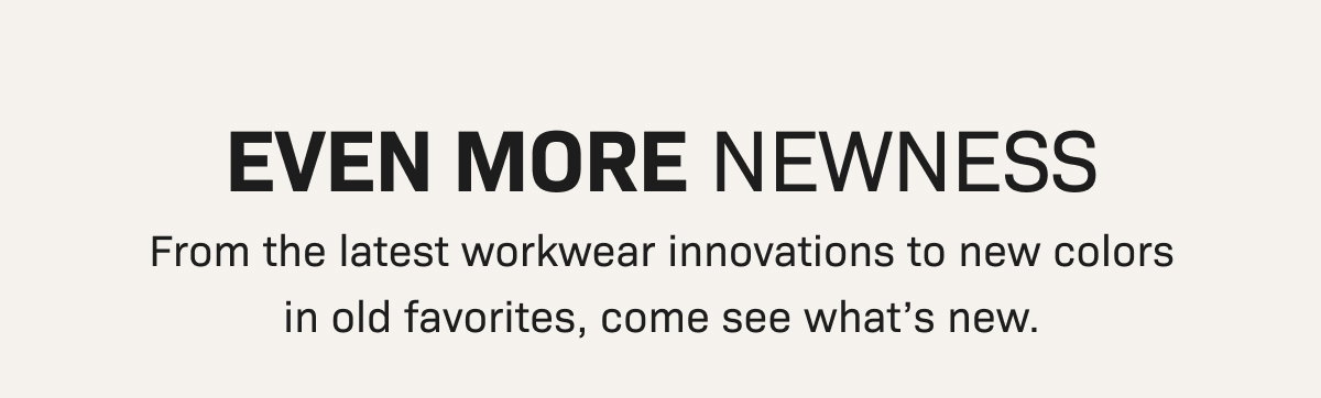 EVEN MORE NEWNESS— From the latest workwear innovations to new colors in old favorites, come see what’s new.