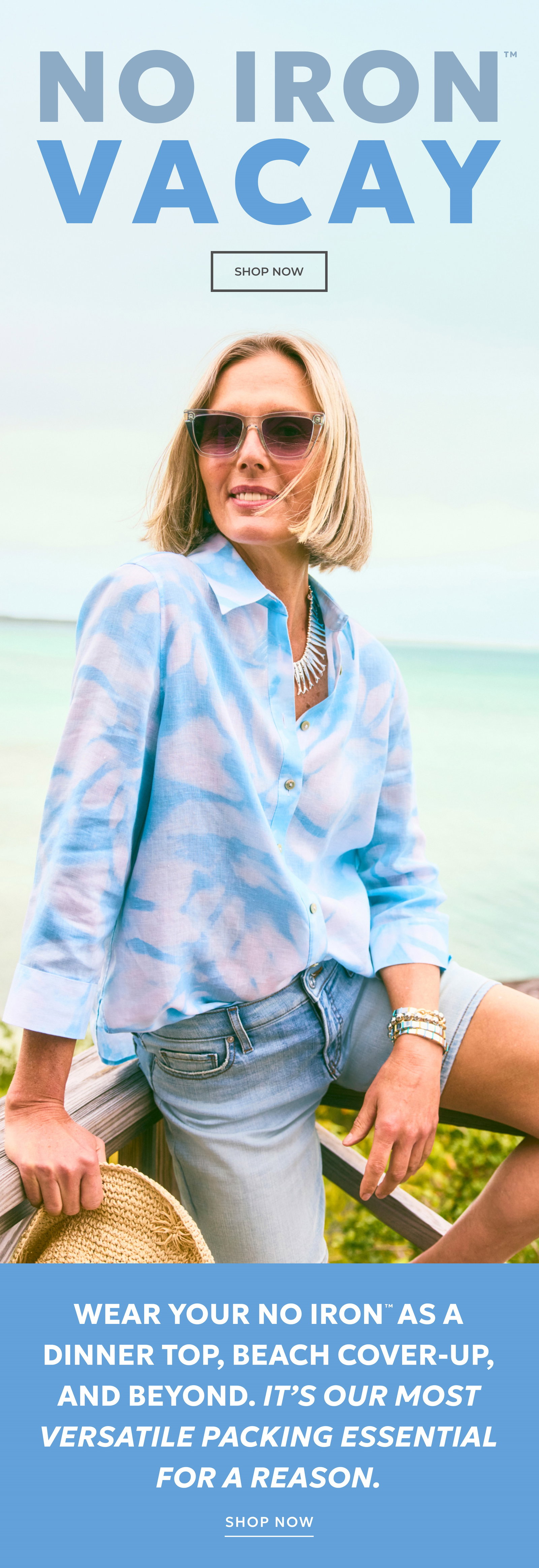 NO IRON VACAY. SHOP NOW. WEAR YOUR NO IRON AS A DINNER TOP, A BEACH COVER-UP, AND BEYOND. IT'S OUR MOST VERSATILE PACKING ESSENTIAL FOR A REASON. SHOP NOW.