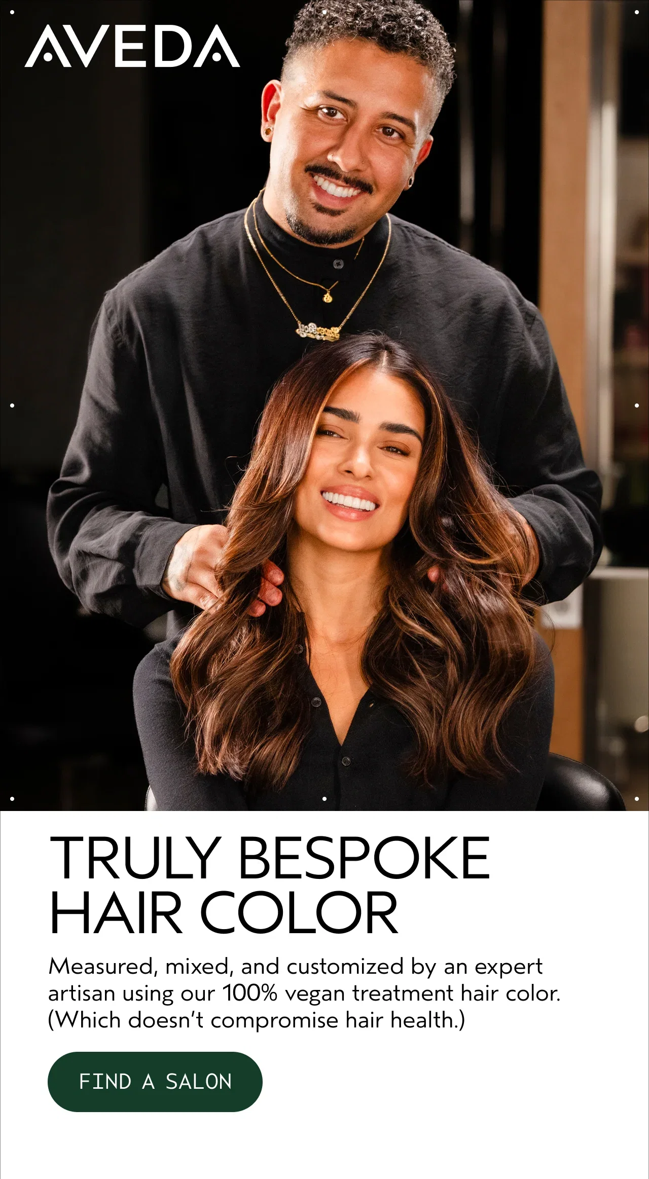 AVEDA | TRULY BESPOKE HAIR COLOR | Measured, mixed, and customized by an expert artisan using our 100% vegan treatment hair color. (Which doesn't compromize hair health.) | FIND A SALON