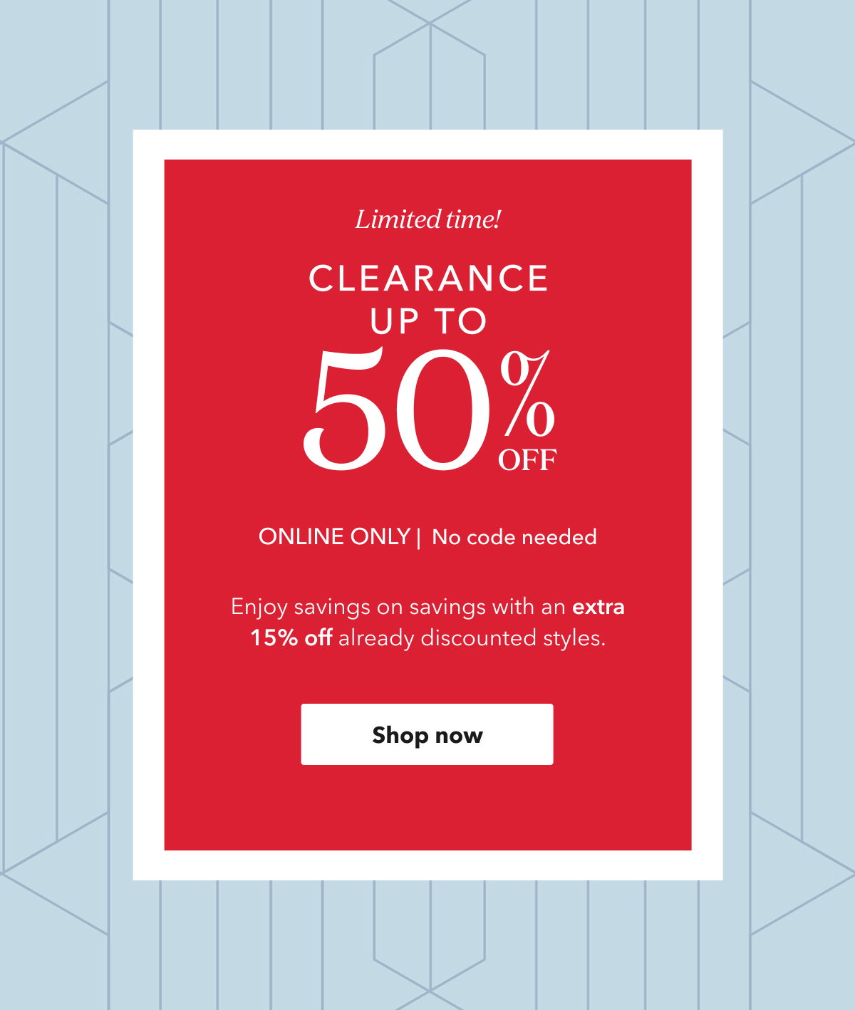 Limited time! CLEARANCE UP TO 50% OFF ONLINE ONLY | No code needed | Enjoy savings on savings with an extra 15% off already discounted styles. Shop now