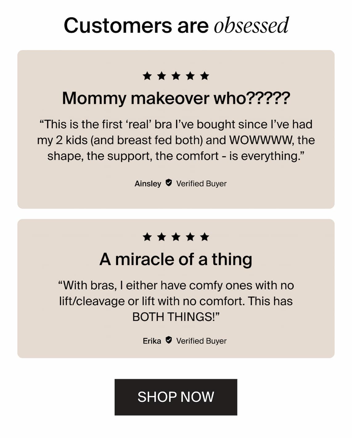 Customers are obessed. “This is the first ‘real’ bra I’ve bought since I’ve had my 2 kids (and breast fed both) and WOWWWW, the shape, the support, the comfort - is everything.”  “With bras, I either have comfy ones with no lift/cleavage or lift with no comfort. This has BOTH THINGS!” SHOP NOW