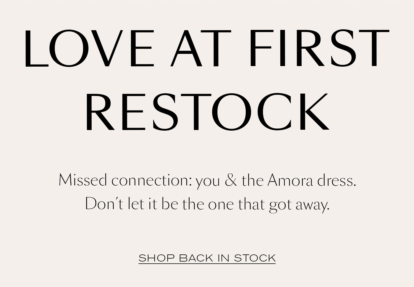 LOVE AT FIRST RESTOCK  Missed connection: you & the Amora dress. Don’t let it be the one that got away.  SHOP BACK IN STOCK