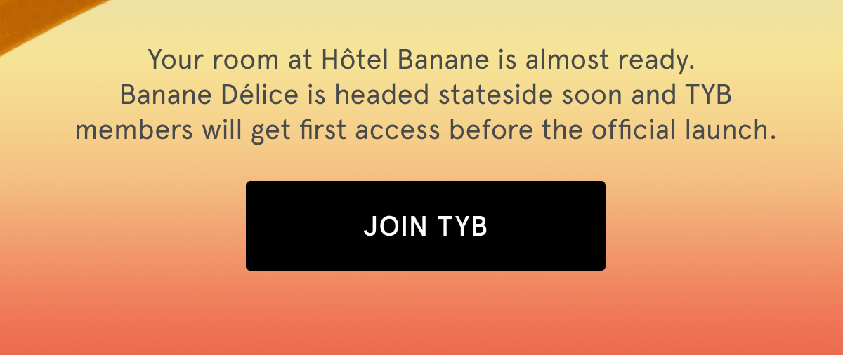 Your room at Hôtel Banane is almost ready. Banane Délice is headed stateside soon and TYB members will get first access before the official launch. | JOIN TYB