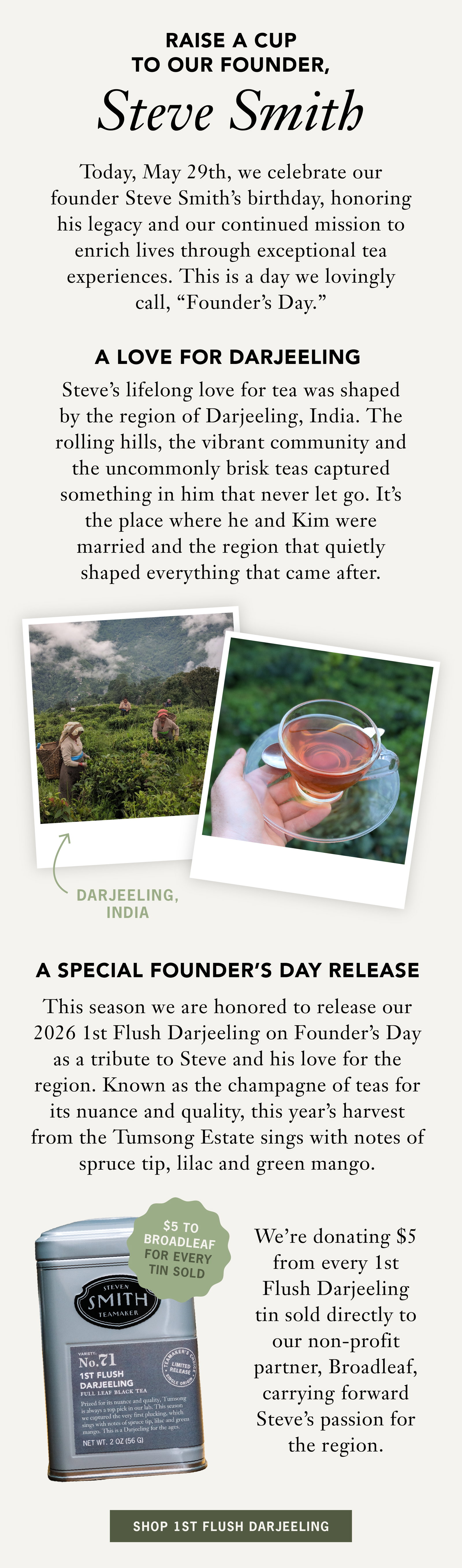 RAISE A CUP TO OUR FOUNDER, STEVE SMITH   Today, May 29th, we celebrate our founder Steve Smith's birthday, honoring his legacy and our continued mission to enrich lives through exceptional tea experiences. This is a day we lovingly call, "Founder's Day."   A Love for Darjeeling   Steve's lifelong love for tea was shaped by the region of Darjeeling, India. The rolling hills, the vibrant community and the uncommonly brisk teas captured something in him that never let go. It's the place where he and Kim were married and the region that quietly shaped everything that came after.   A Special Founder’s Day Release   This season we are honored to release our 2026 1st Flush Darjeeling on Founder’s Day as a tribute to Steve and his love for the region. Known as the champagne of teas for its nuance and quality, this year’s harvest from the Tumsong Estate sings with notes of spruce tip, lilac and green mango.   We’re donating $5 from every 1st Flush Darjeeling tin sold directly to our non-profit partner, Broadleaf, carrying forward Steve's passion for the region.   [Badge: $5 from every 1st Flush Darjeeling Loose Leaf Tin sold directly supports Broadleaf.]   SHOP 1st FLUSH DARJEELING 