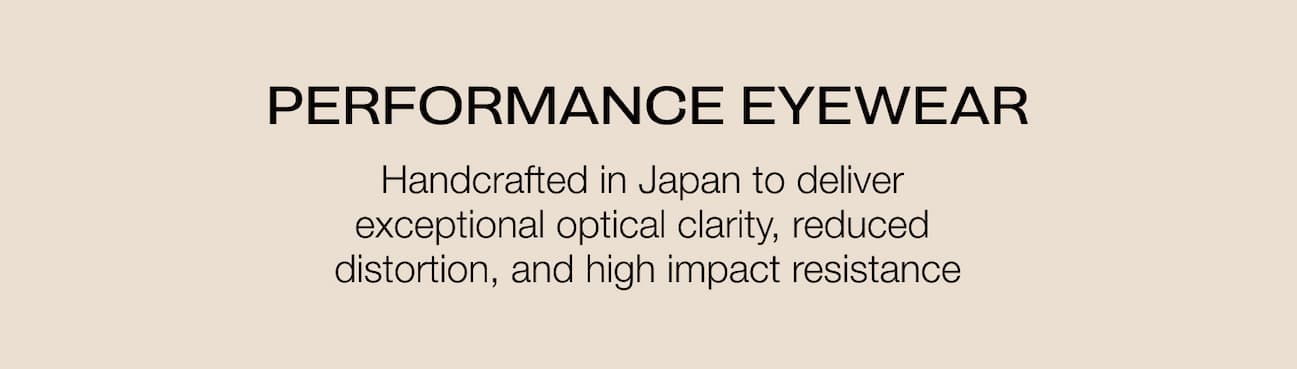 PERFORMANCE EYEWEAR Handcrafted in Japan to deliver  exceptional optical clarity, reduced  distortion, and high impact resistance