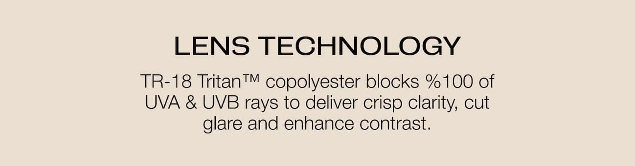 LENS TECHNOLOGY TR-18 Tritan™ copolyester blocks %100 of UVA & UVB rays to deliver crisp clarity, cut glare and enhance contrast.