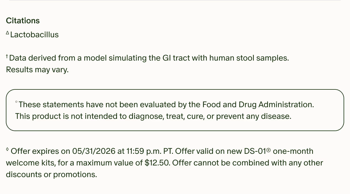 Citations | ΔLactobacillus | †Data derived from a model simulating the GI tract with human stool samples. Results may vary. | °These statements have not been evaluated by the Food and Drug Administration. This product is not intended to diagnose, treat, cure, or prevent any disease. | ◊Offer expires on 05/31/2026 at 11:59 p.m. PT. Offer valid on new DS-01® one-month welcome kits, for a maximum value of $10. Offer cannot be combined with any other discounts or promotions.
