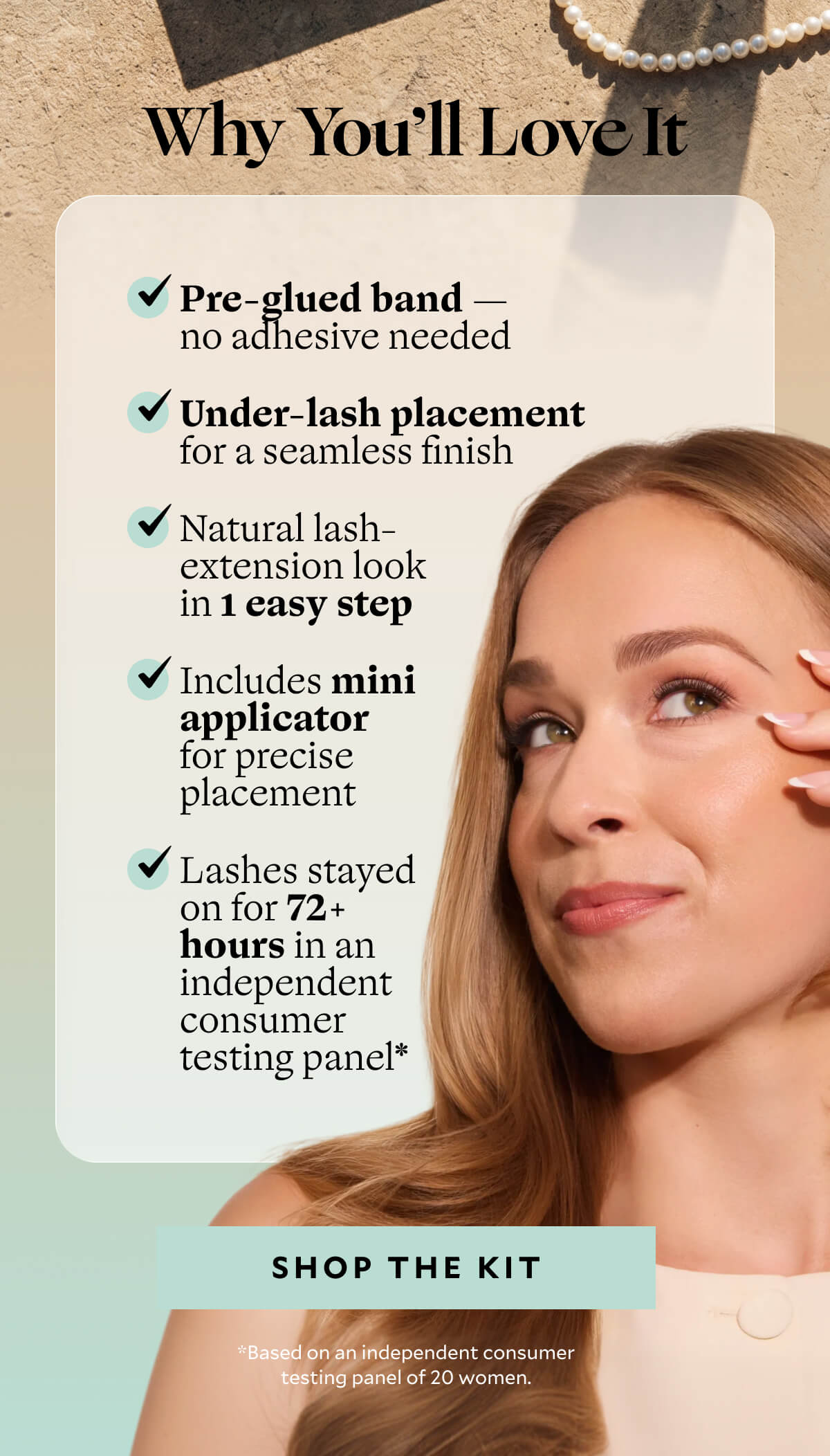 Why You’ll Love It. ✓ Pre-glued band — no adhesive needed ✓ Under-lash placement for a seamless finish ✓ Natural lash-extension look in 1 easy step ✓ Includes mini applicator for precise placement ✓ Lashes stayed on for 72+ hours in an independent consumer testing panel*