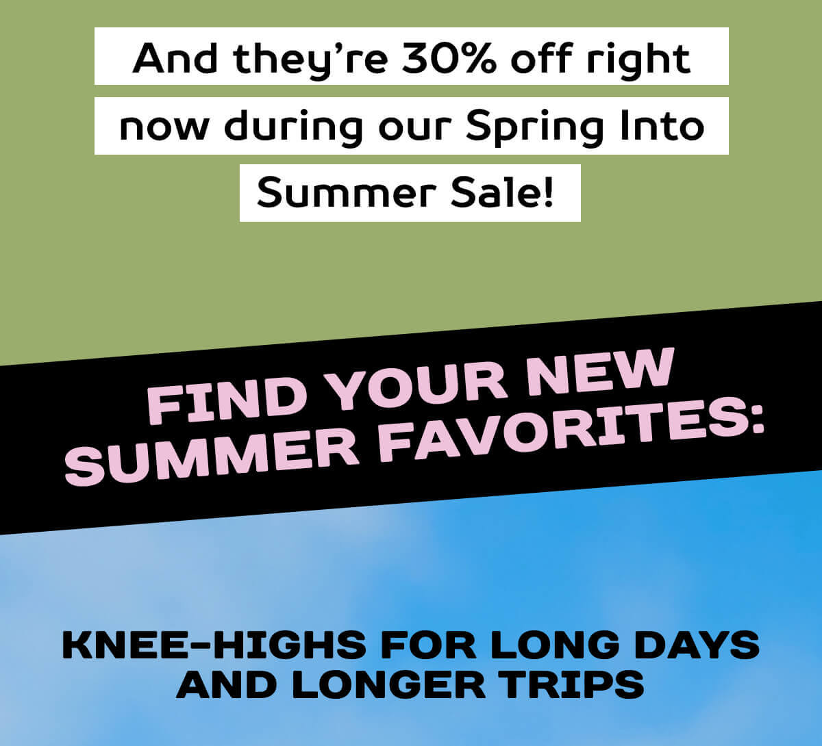 And they’re 30% off right now during our Spring Into Summer Sale!  Find your new summer favorites:    Knee-Highs For Long Days And Longer Trips 