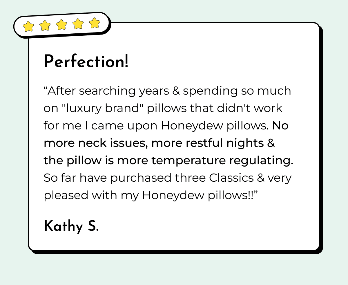 Perfection! "After searching years & spending so much on "luxury brand" pillows that didn't work for me I came upon Honeydew pillows. No more neck issues, more restful nights & the pillow is more temperature regulating. So far have purchased three Classics & very pleased with my Honeydew pillows!!" Kathy S.
