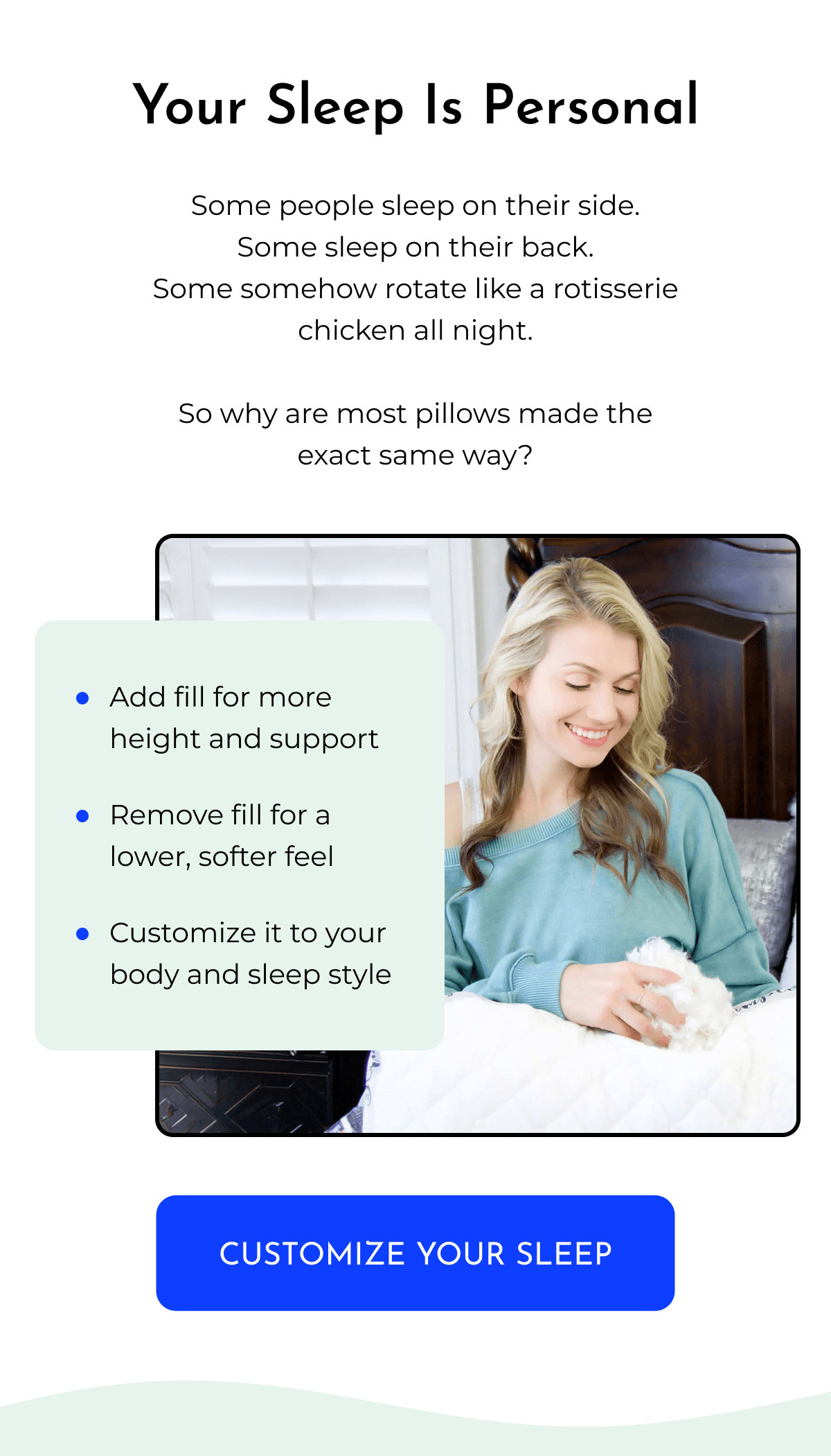 Your Sleep Is Personal Some people sleep on their side. Some sleep on their back. Some somehow rotate like a rotisserie chicken all night. So why are most pillows made the exact same way? • Add fill for more height and support • Remove fill for a lower, softer feel • Customize it to your body and sleep style CUSTOMIZE YOUR SLEEP