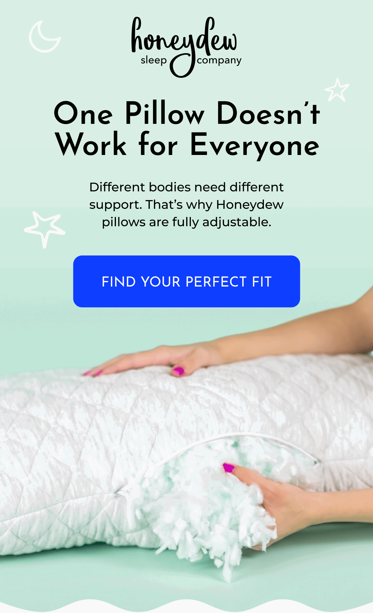 One Pillow Doesn't Work for Everyone Different bodies need different support. That's why Honeydew pillows are fully adjustable. FIND YOUR PERFECT FIT